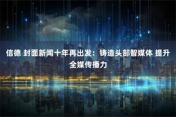 信德 封面新闻十年再出发：铸造头部智媒体 提升全媒传播力
