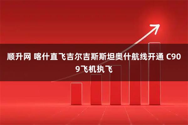 顺升网 喀什直飞吉尔吉斯斯坦奥什航线开通 C909飞机执飞